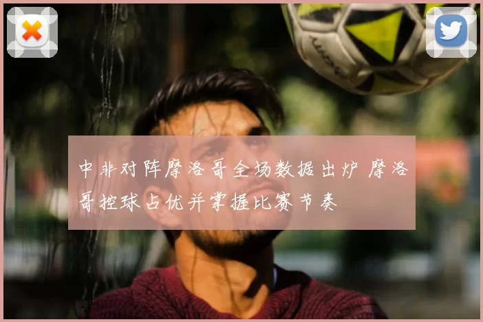 中非对阵摩洛哥全场数据出炉 摩洛哥控球占优并掌握比赛节奏