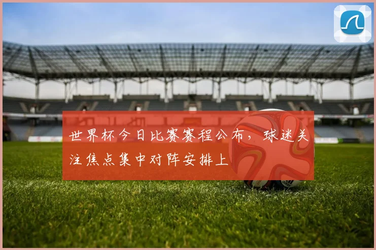 世界杯今日比赛赛程公布，球迷关注焦点集中对阵安排上