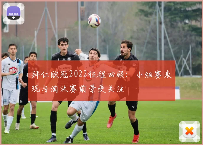 拜仁欧冠2022征程回顾：小组赛表现与淘汰赛前景受关注