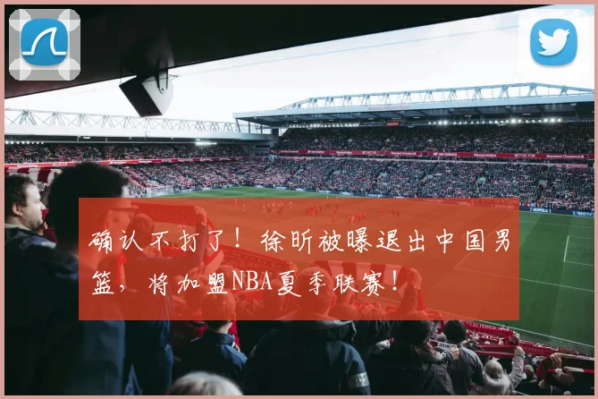 确认不打了！徐昕被曝退出中国男篮，将加盟NBA夏季联赛！