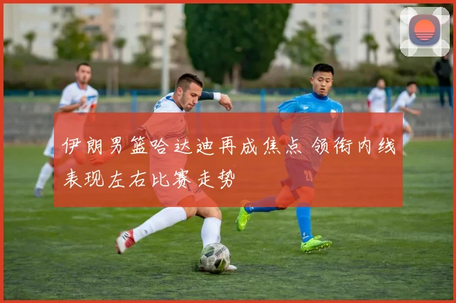 伊朗男篮哈达迪再成焦点 领衔内线表现左右比赛走势