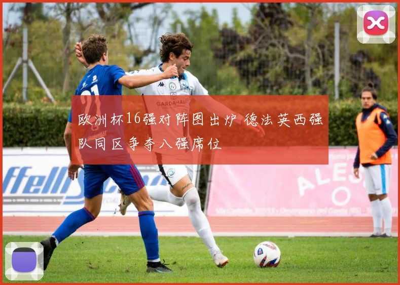 欧洲杯16强对阵图出炉 德法英西强队同区争夺八强席位