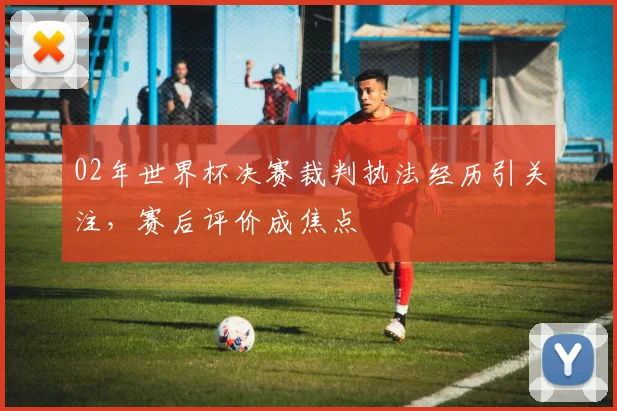 02年世界杯决赛裁判执法经历引关注，赛后评价成焦点
