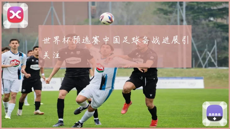 世界杯预选赛中国足球备战进展引关注