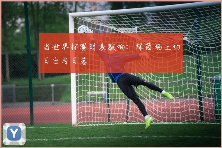 当世界杯赛时表敲响：绿茵场上的日出与日落