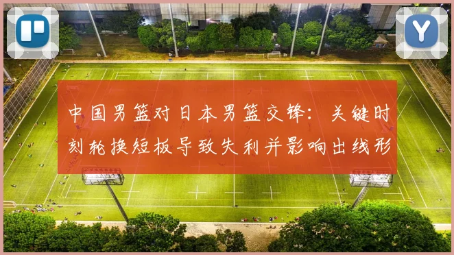 中国男篮对日本男篮交锋：关键时刻轮换短板导致失利并影响出线形势