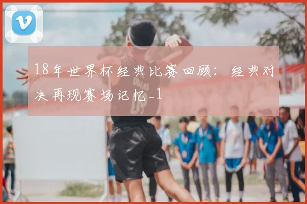 18年世界杯经典比赛回顾：经典对决再现赛场记忆_1
