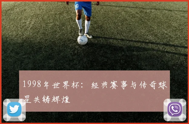 1998年世界杯：经典赛事与传奇球星共铸辉煌