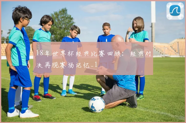 18年世界杯经典比赛回顾:经典对决再现赛场记忆_1