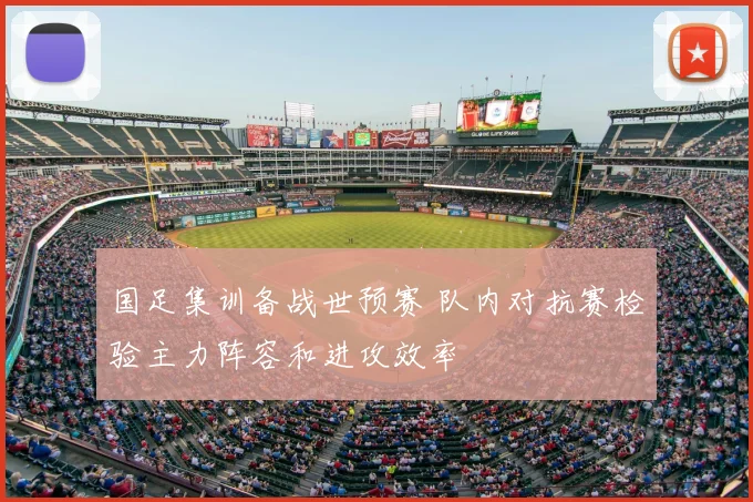 国足集训备战世预赛 队内对抗赛检验主力阵容和进攻效率