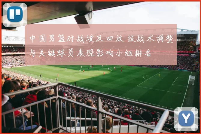 中国男篮对战埃及回放 技战术调整与关键球员表现影响小组排名