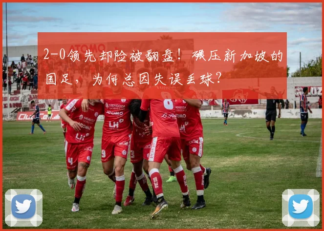 2-0领先却险被翻盘！碾压新加坡的国足，为何总因失误丢球？