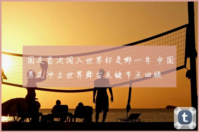 国足首次闯入世界杯是哪一年 中国男足冲击世界舞台关键节点回顾