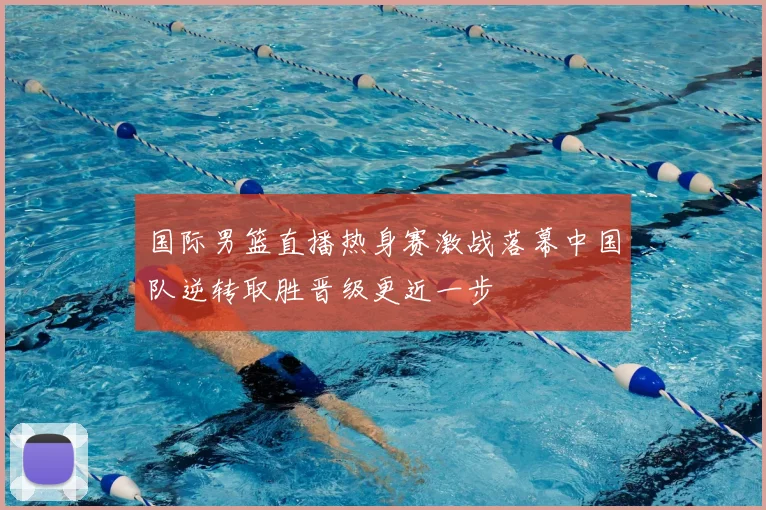 国际男篮直播热身赛激战落幕中国队逆转取胜晋级更近一步