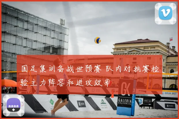 国足集训备战世预赛 队内对抗赛检验主力阵容和进攻效率