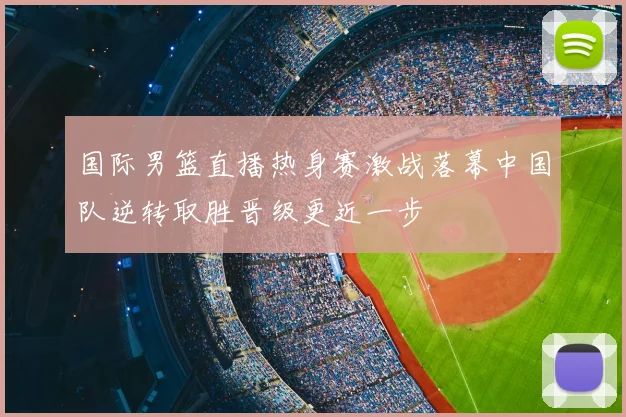 国际男篮直播热身赛激战落幕中国队逆转取胜晋级更近一步