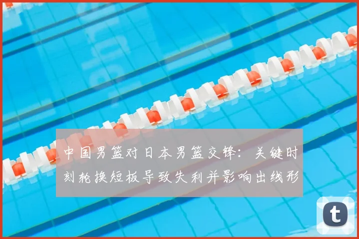 中国男篮对日本男篮交锋：关键时刻轮换短板导致失利并影响出线形势