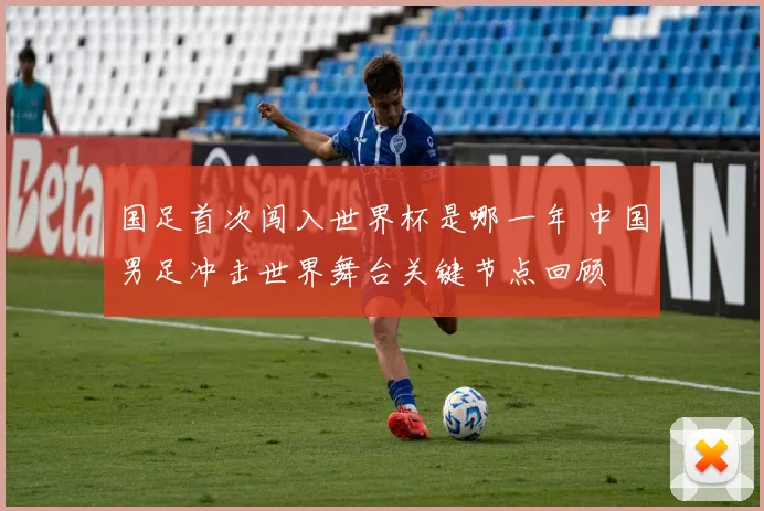 国足首次闯入世界杯是哪一年 中国男足冲击世界舞台关键节点回顾