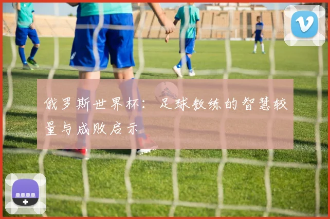 俄罗斯世界杯:足球教练的智慧较量与成败启示
