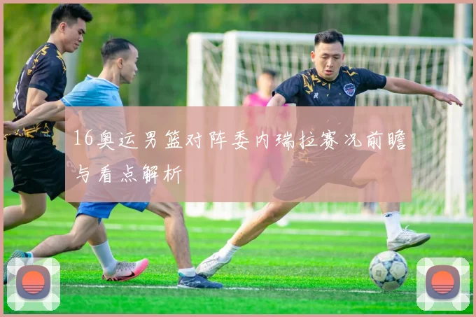 16奥运男篮对阵委内瑞拉赛况前瞻与看点解析