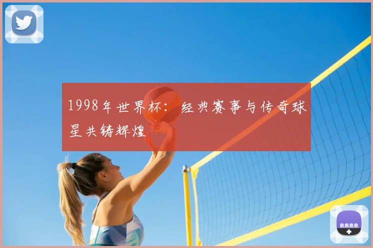 1998年世界杯：经典赛事与传奇球星共铸辉煌