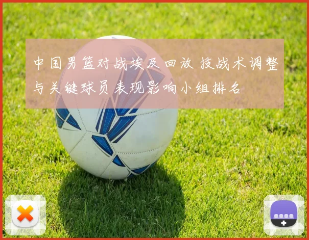 中国男篮对战埃及回放 技战术调整与关键球员表现影响小组排名