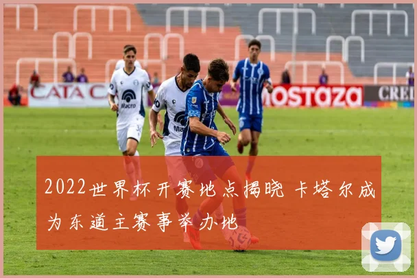 2022世界杯开赛地点揭晓 卡塔尔成为东道主赛事举办地