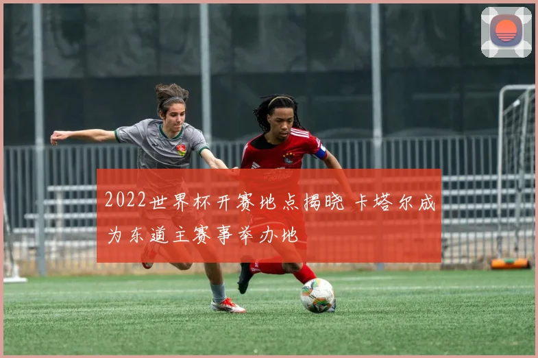 2022世界杯开赛地点揭晓 卡塔尔成为东道主赛事举办地