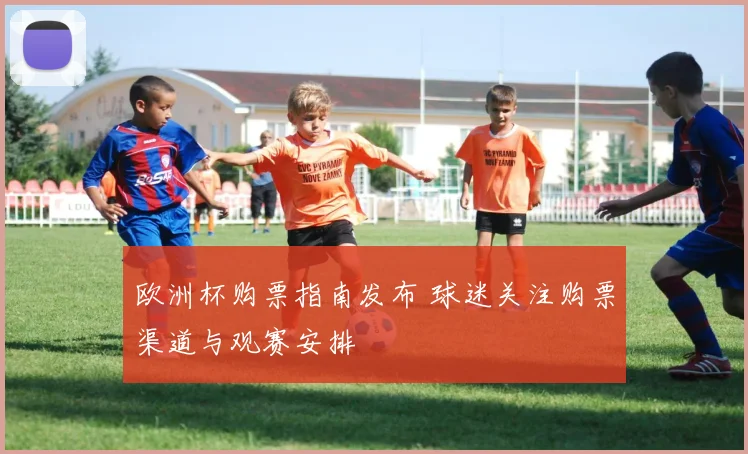 欧洲杯购票指南发布 球迷关注购票渠道与观赛安排