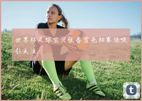 世界杯足球宝贝张春雪亮相赛场吸引关注
